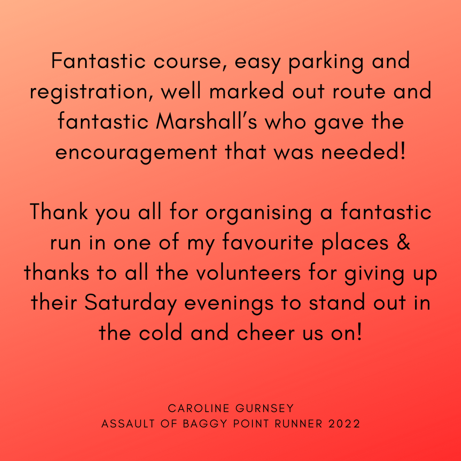Image of a testimonial on a gradient red background. The text reads: "Fantastic course, easy parking and registration, well marked out route and fantastic Marshall’s who gave the encouragement that was needed! Thank you all for organising a fantastic run in one of my favourite places & thanks to all the volunteers for giving up their Saturday evenings to stand out in the cold and cheer us on! CAROLINE GURNSEY ASSAULT OF BAGGY POINT RUNNER 2022".