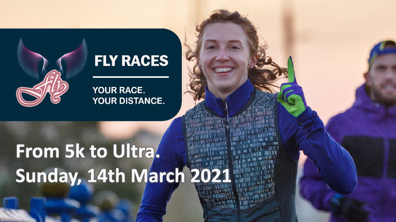 A woman wearing a running outfit and gloves smiles and points while running. Behind her is a man in a purple jacket. There is a logo with wings that reads "Fly Races" and text that says "Your race. Your distance. From 5k to Ultra. Sunday, 14th March 2021.